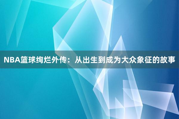 NBA篮球绚烂外传：从出生到成为大众象征的故事